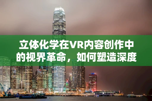 立体化学在VR内容创作中的视界革命，如何塑造深度沉浸感？