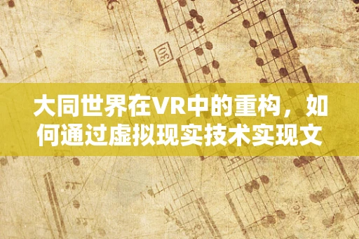 大同世界在VR中的重构，如何通过虚拟现实技术实现文化与科技的和谐共生？