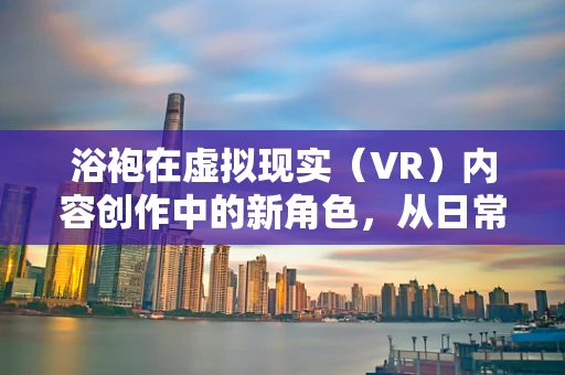 浴袍在虚拟现实（VR）内容创作中的新角色，从日常用品到沉浸式体验的桥梁