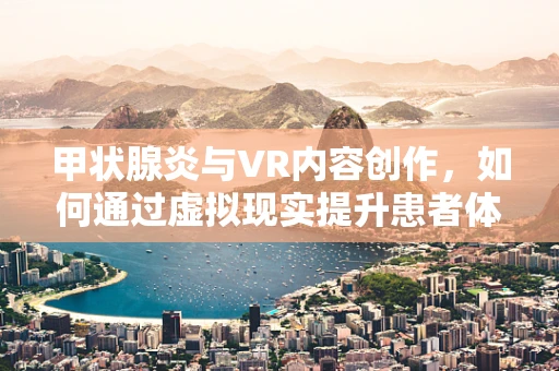 甲状腺炎与VR内容创作，如何通过虚拟现实提升患者体验与教育？