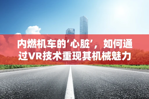 内燃机车的‘心脏’，如何通过VR技术重现其机械魅力？