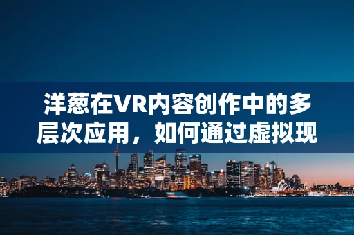 洋葱在VR内容创作中的多层次应用，如何通过虚拟现实增强用户体验？