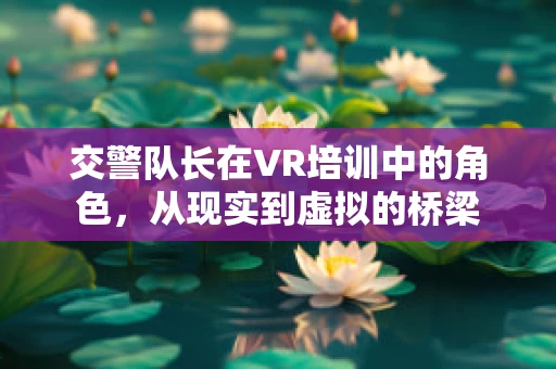 交警队长在VR培训中的角色，从现实到虚拟的桥梁