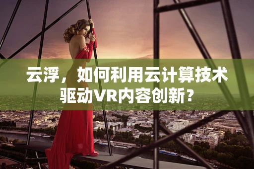 云浮，如何利用云计算技术驱动VR内容创新？