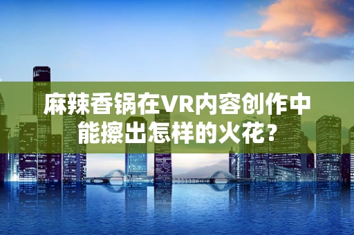 麻辣香锅在VR内容创作中能擦出怎样的火花？