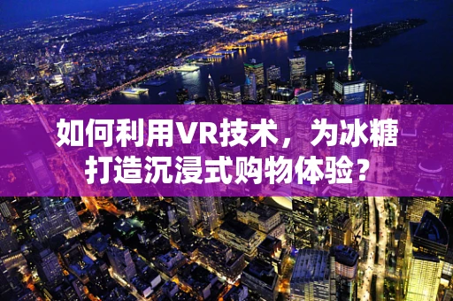 如何利用VR技术，为冰糖打造沉浸式购物体验？