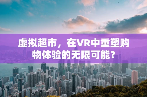 虚拟超市，在VR中重塑购物体验的无限可能？