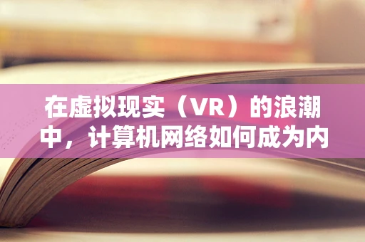 在虚拟现实（VR）的浪潮中，计算机网络如何成为内容传输的隐形桥梁？