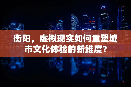 衡阳，虚拟现实如何重塑城市文化体验的新维度？