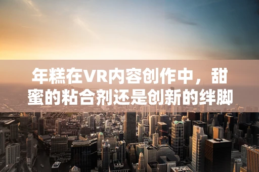 年糕在VR内容创作中，甜蜜的粘合剂还是创新的绊脚石？