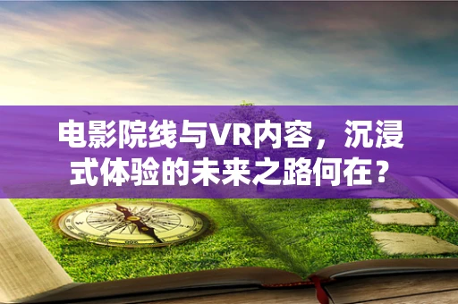 电影院线与VR内容，沉浸式体验的未来之路何在？