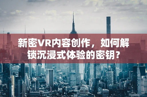 新密VR内容创作，如何解锁沉浸式体验的密钥？