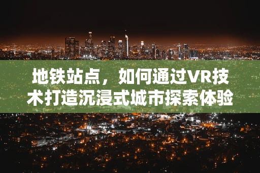 地铁站点，如何通过VR技术打造沉浸式城市探索体验？