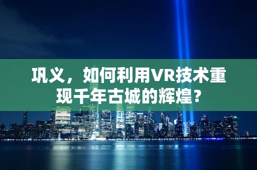 巩义，如何利用VR技术重现千年古城的辉煌？