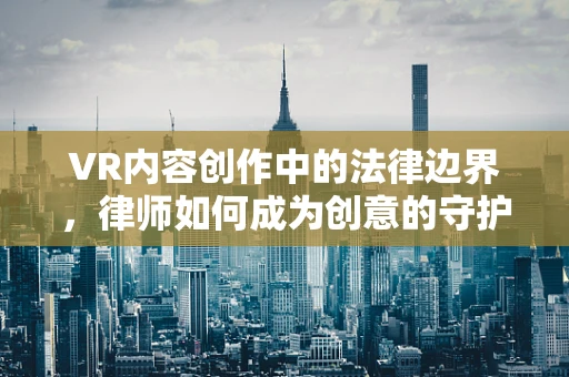 VR内容创作中的法律边界，律师如何成为创意的守护者？