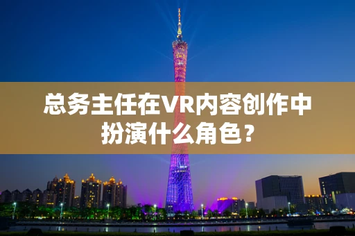 总务主任在VR内容创作中扮演什么角色？