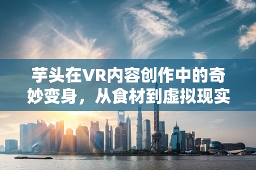 芋头在VR内容创作中的奇妙变身，从食材到虚拟现实的创意桥梁？