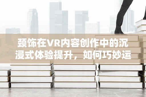 颈饰在VR内容创作中的沉浸式体验提升，如何巧妙运用？