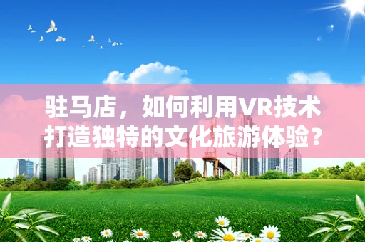 驻马店，如何利用VR技术打造独特的文化旅游体验？