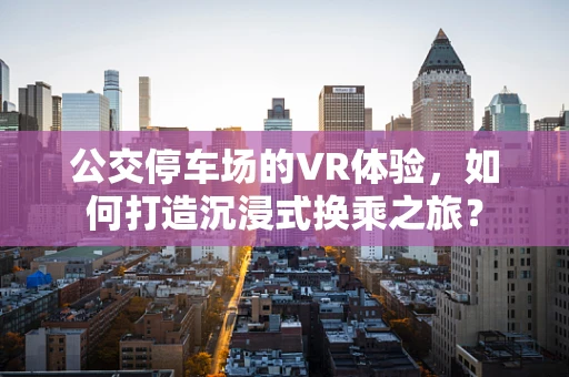 公交停车场的VR体验，如何打造沉浸式换乘之旅？