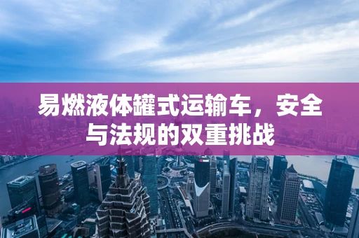 易燃液体罐式运输车，安全与法规的双重挑战