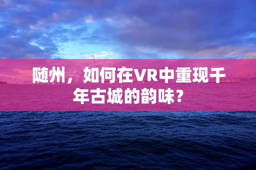 随州，如何在VR中重现千年古城的韵味？