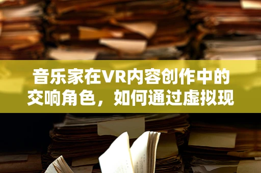 音乐家在VR内容创作中的交响角色，如何通过虚拟现实激发音乐新体验？