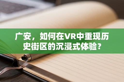 广安，如何在VR中重现历史街区的沉浸式体验？