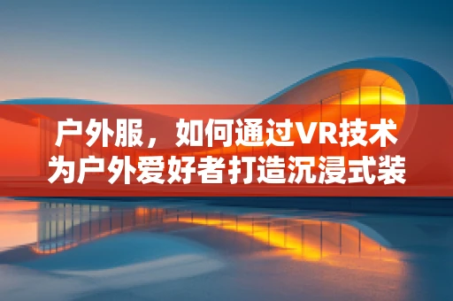 户外服，如何通过VR技术为户外爱好者打造沉浸式装备体验？