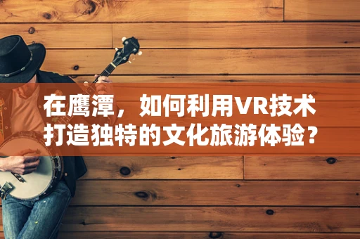 在鹰潭，如何利用VR技术打造独特的文化旅游体验？