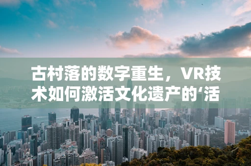 古村落的数字重生，VR技术如何激活文化遗产的‘活化石’？