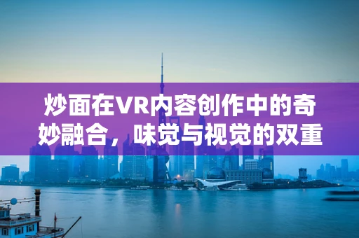 炒面在VR内容创作中的奇妙融合，味觉与视觉的双重盛宴？