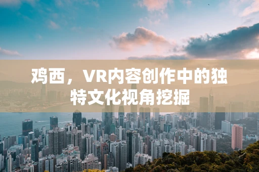 鸡西，VR内容创作中的独特文化视角挖掘