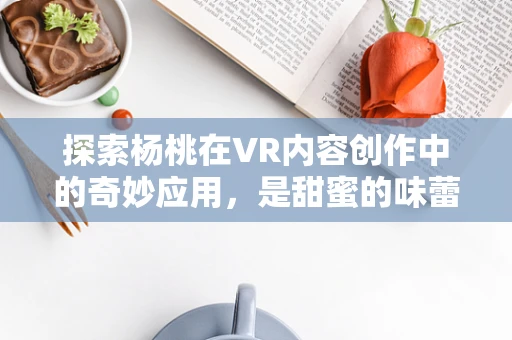 探索杨桃在VR内容创作中的奇妙应用，是甜蜜的味蕾盛宴，还是视觉的奇趣探险？