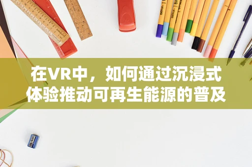 在VR中，如何通过沉浸式体验推动可再生能源的普及？