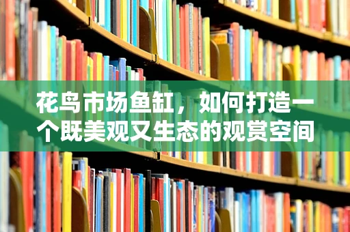 花鸟市场鱼缸，如何打造一个既美观又生态的观赏空间？