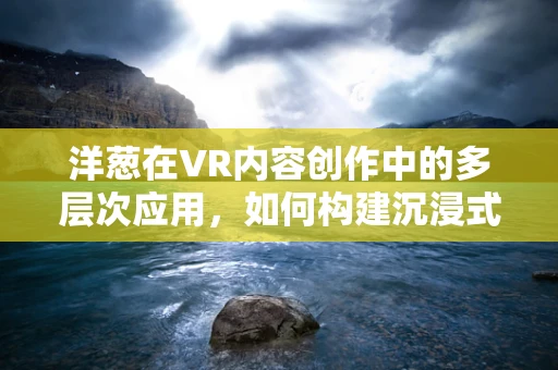 洋葱在VR内容创作中的多层次应用，如何构建沉浸式体验的秘密？