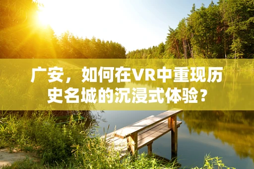 广安，如何在VR中重现历史名城的沉浸式体验？