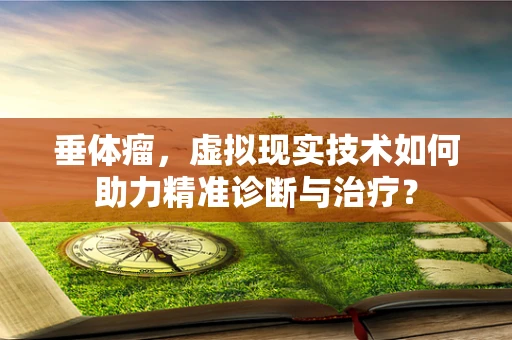 垂体瘤，虚拟现实技术如何助力精准诊断与治疗？