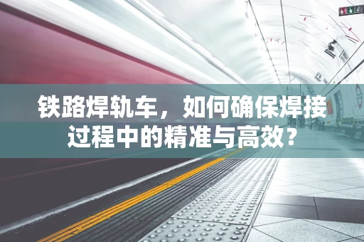 铁路焊轨车，如何确保焊接过程中的精准与高效？