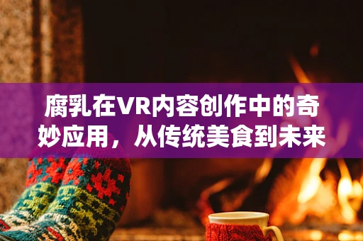 腐乳在VR内容创作中的奇妙应用，从传统美食到未来体验的桥梁