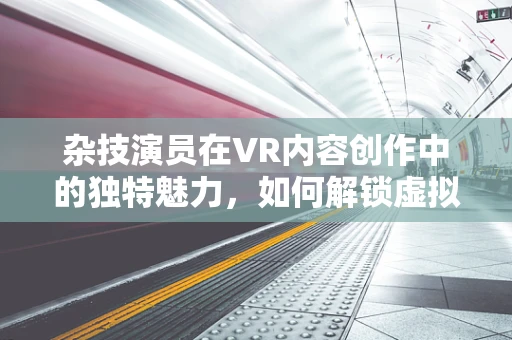 杂技演员在VR内容创作中的独特魅力，如何解锁虚拟舞台的无限可能？