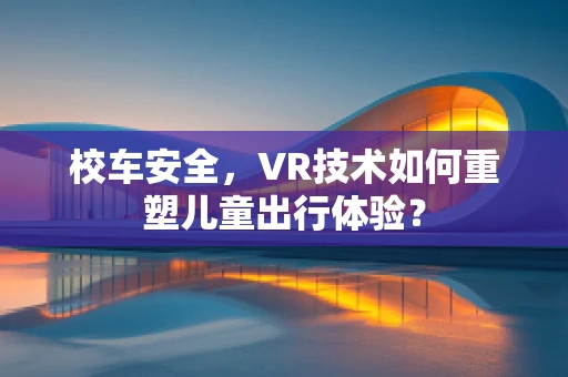 校车安全，VR技术如何重塑儿童出行体验？