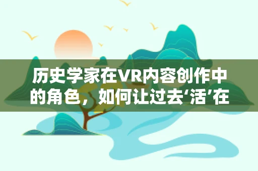 历史学家在VR内容创作中的角色，如何让过去‘活’在当下？