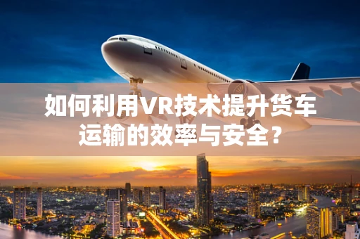 如何利用VR技术提升货车运输的效率与安全？