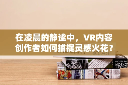 在凌晨的静谧中，VR内容创作者如何捕捉灵感火花？