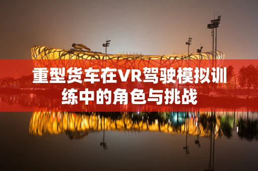 重型货车在VR驾驶模拟训练中的角色与挑战