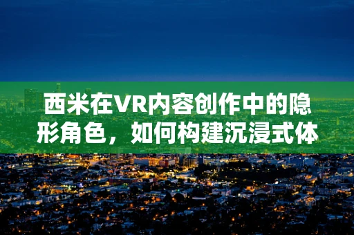 西米在VR内容创作中的隐形角色，如何构建沉浸式体验的基石？