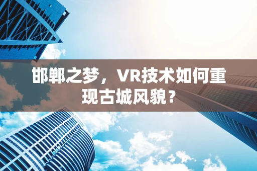 邯郸之梦，VR技术如何重现古城风貌？