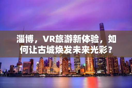 淄博，VR旅游新体验，如何让古城焕发未来光彩？